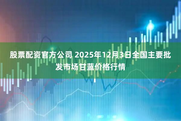 股票配资官方公司 2025年12月3日全国主要批发市场甘蓝价格行情