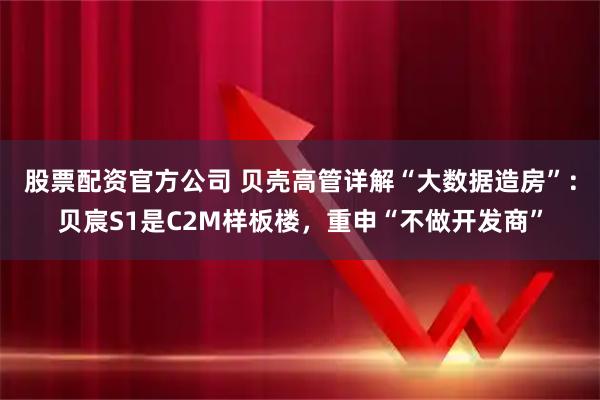股票配资官方公司 贝壳高管详解“大数据造房”：贝宸S1是C2M样板楼，重申“不做开发商”