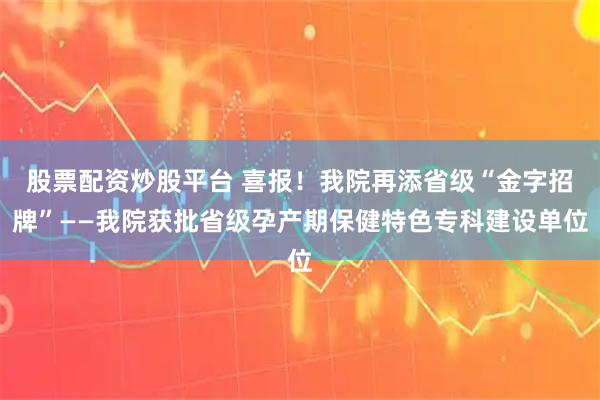 股票配资炒股平台 喜报！我院再添省级“金字招牌”——我院获批省级孕产期保健特色专科建设单位