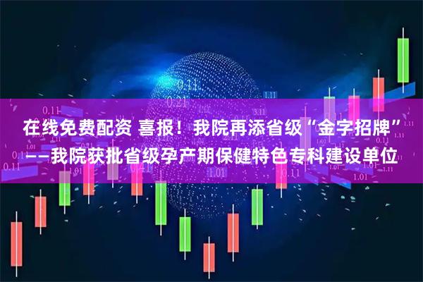 在线免费配资 喜报！我院再添省级“金字招牌”——我院获批省级孕产期保健特色专科建设单位