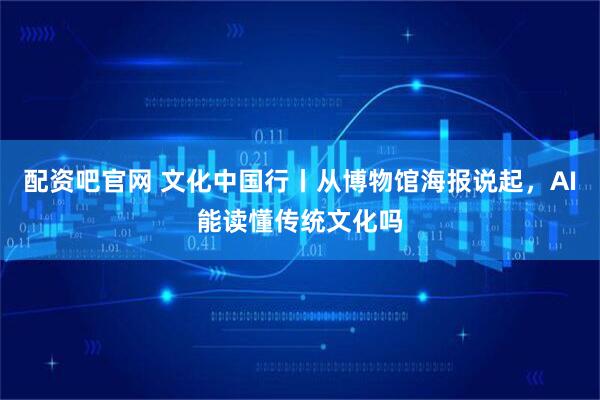 配资吧官网 文化中国行丨从博物馆海报说起，AI能读懂传统文化吗