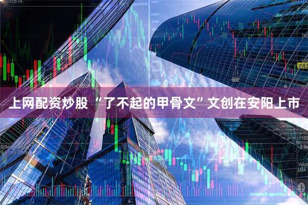 上网配资炒股 “了不起的甲骨文”文创在安阳上市