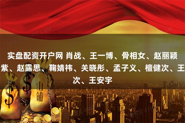 实盘配资开户网 肖战、王一博、骨相女、赵丽颖、杨紫、赵露思、鞠婧祎、关晓彤、孟子义、檀健次、王安宇
