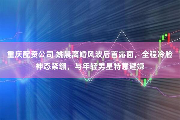 重庆配资公司 姚晨离婚风波后首露面，全程冷脸神态紧绷，与年轻男星特意避嫌