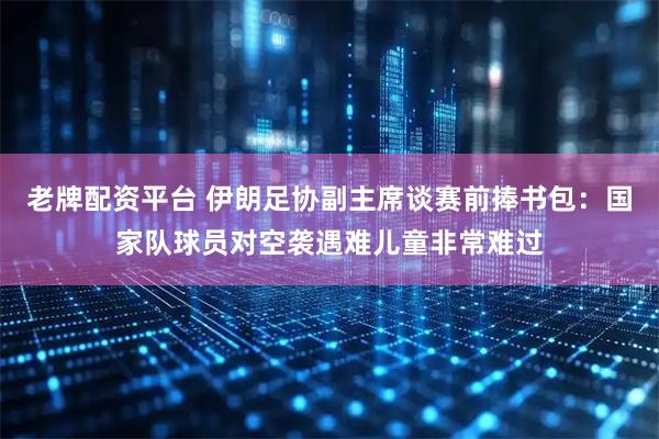 老牌配资平台 伊朗足协副主席谈赛前捧书包：国家队球员对空袭遇难儿童非常难过