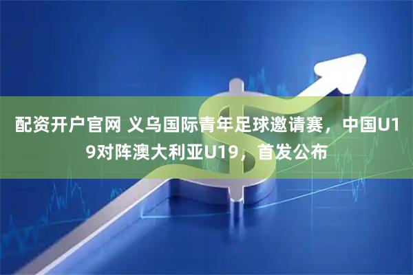配资开户官网 义乌国际青年足球邀请赛，中国U19对阵澳大利亚U19，首发公布