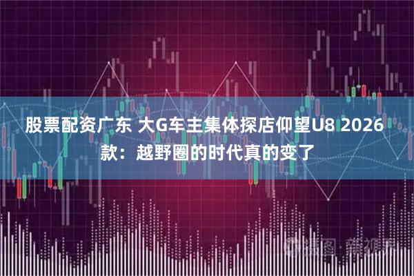 股票配资广东 大G车主集体探店仰望U8 2026 款：越野圈的时代真的变了