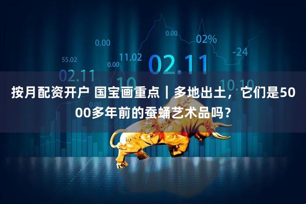 按月配资开户 国宝画重点｜多地出土，它们是5000多年前的蚕蛹艺术品吗？