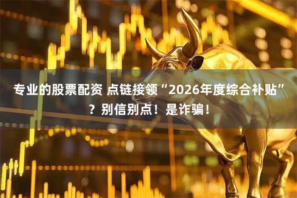 专业的股票配资 点链接领“2026年度综合补贴”？别信别点！是诈骗！