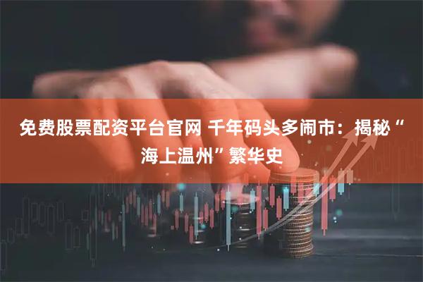 免费股票配资平台官网 千年码头多闹市：揭秘“海上温州”繁华史