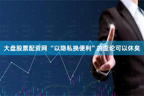 大盘股票配资网 “以隐私换便利”的歪论可以休矣