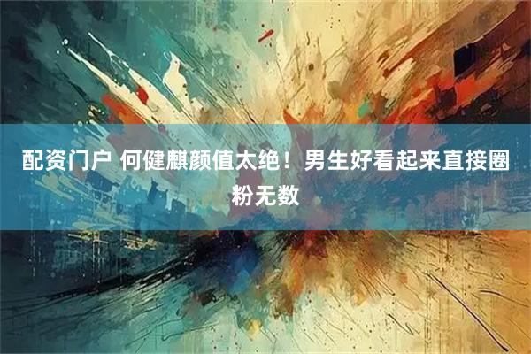 配资门户 何健麒颜值太绝！男生好看起来直接圈粉无数