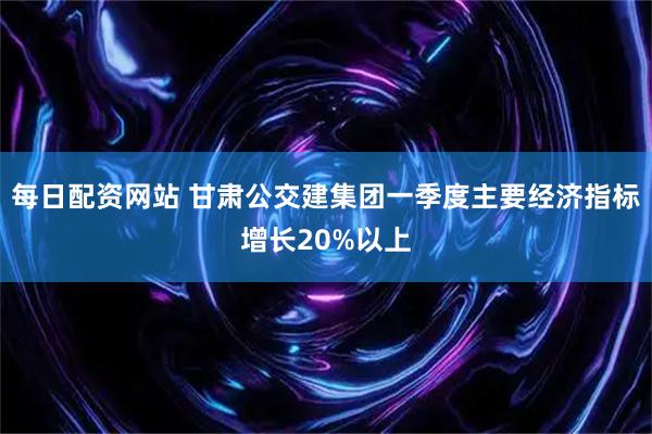 每日配资网站 甘肃公交建集团一季度主要经济指标增长20%以上