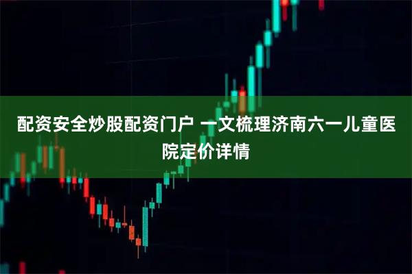 配资安全炒股配资门户 一文梳理济南六一儿童医院定价详情