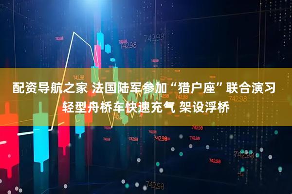 配资导航之家 法国陆军参加“猎户座”联合演习 轻型舟桥车快速充气 架设浮桥