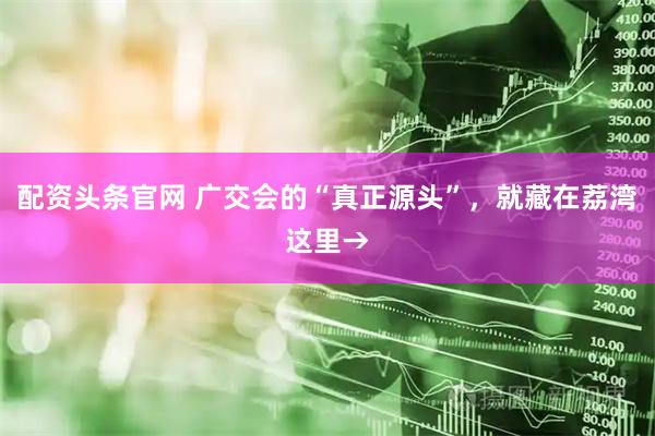 配资头条官网 广交会的“真正源头”，就藏在荔湾这里→