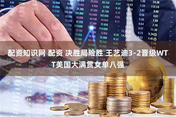 配资知识网 配资 决胜局险胜 王艺迪3-2晋级WTT美国大满贯女单八强